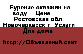 Бурение скважин на воду  › Цена ­ 500 - Ростовская обл., Новочеркасск г. Услуги » Для дома   